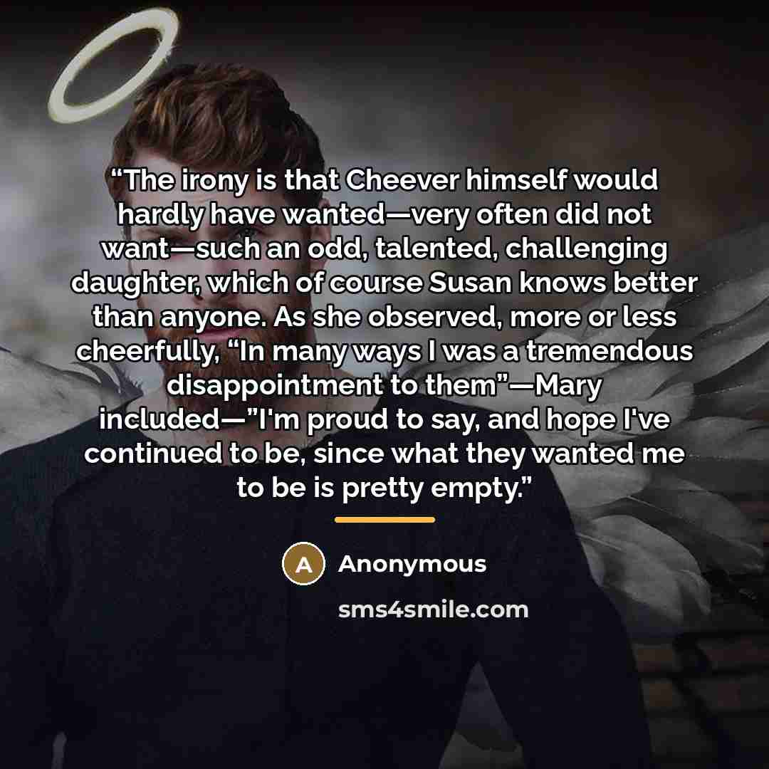 “The irony is that Cheever himself would hardly have wanted—very often did not want—such an odd, talented, challenging daughter, which of course Susan knows better than anyone. As she observed, more or less cheerfully, “In many ways I was a tremendous disappointment to them”—Mary included—”I'm…” quote by Anonymous