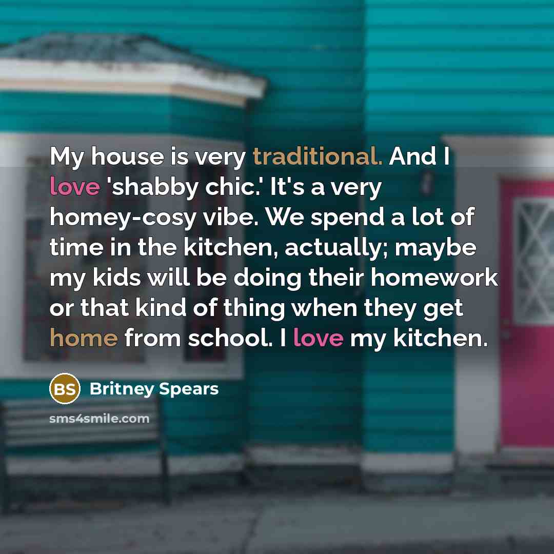 “My house is very traditional. And I love 'shabby chic.' It's a very homey-cosy vibe. We spend a lot of time in the kitchen, actually; maybe my kids will be doing their homework or that kind of thing when they get home from school. I love my kitchen.” quote by Britney Spears