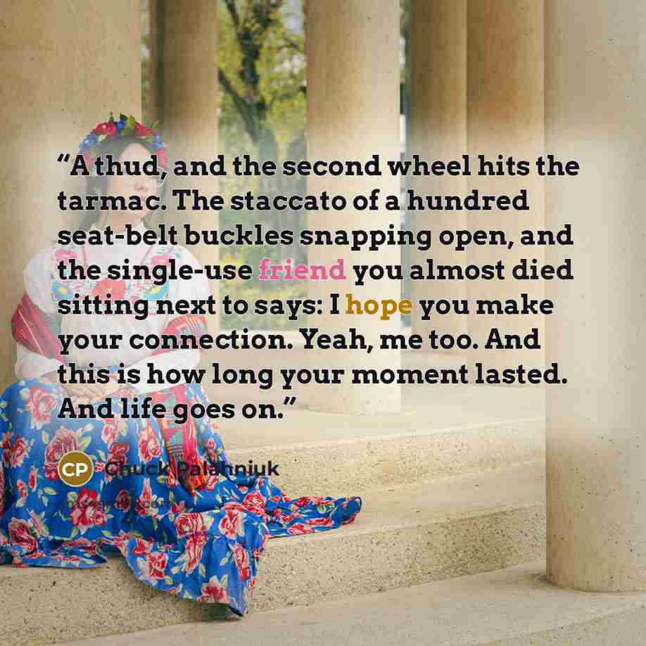 “A thud, and the second wheel hits the tarmac. The staccato of a hundred seat-belt buckles snapping open, and the single-use friend you almost died sitting next to says: I hope you make your connection. Yeah, me too. And this is how long your moment lasted. And life goes on.” quote by Chuck Palahniuk