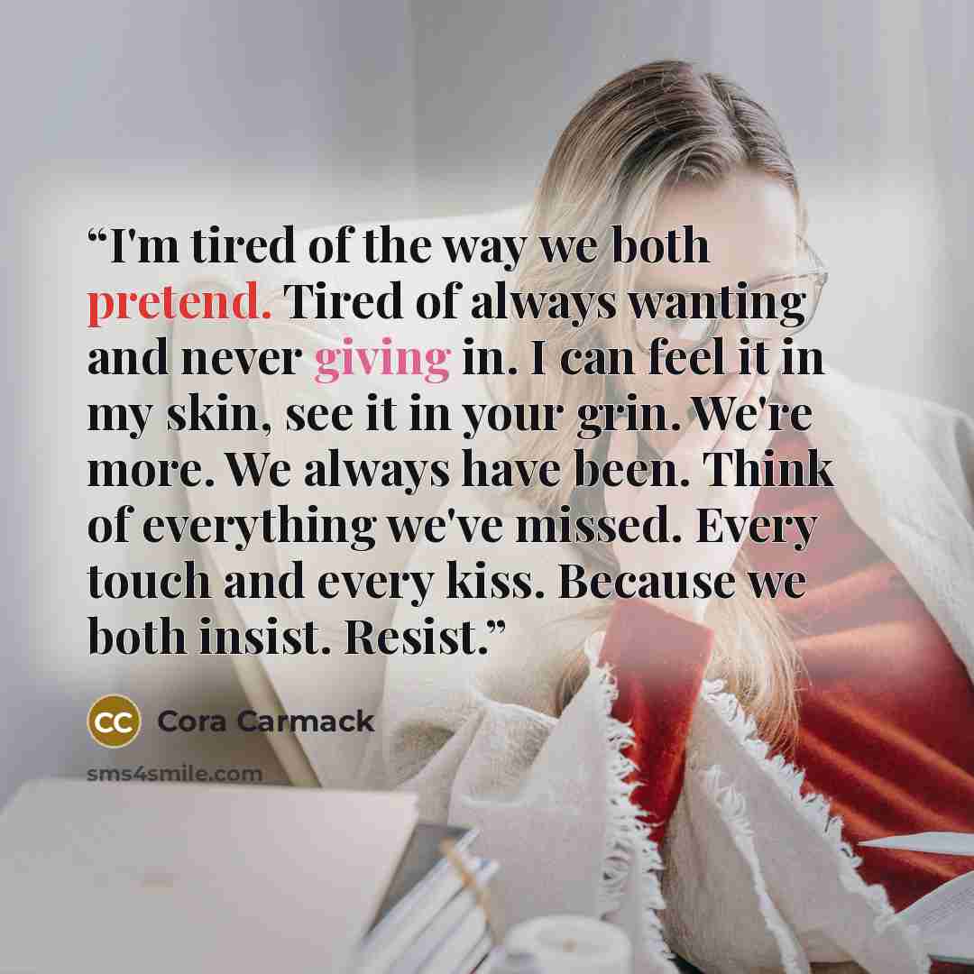 “I'm tired of the way we both pretend. Tired of always wanting and never giving in. I can feel it in my skin, see it in your grin. We're more. We always have been. Think of everything we've missed. Every touch and every kiss. Because we both insist. Resist.” quote by Cora Carmack