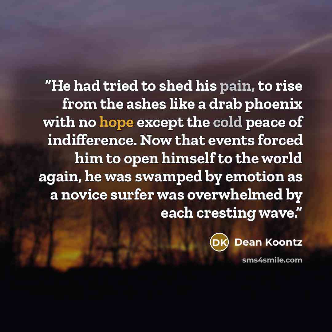 “He had tried to shed his pain, to rise from the ashes like a drab phoenix with no hope except the cold peace of indifference. Now that events forced him to open himself to the world again, he was swamped by emotion as a novice surfer was overwhelmed by each cresting wave.” quote by Dean Koontz