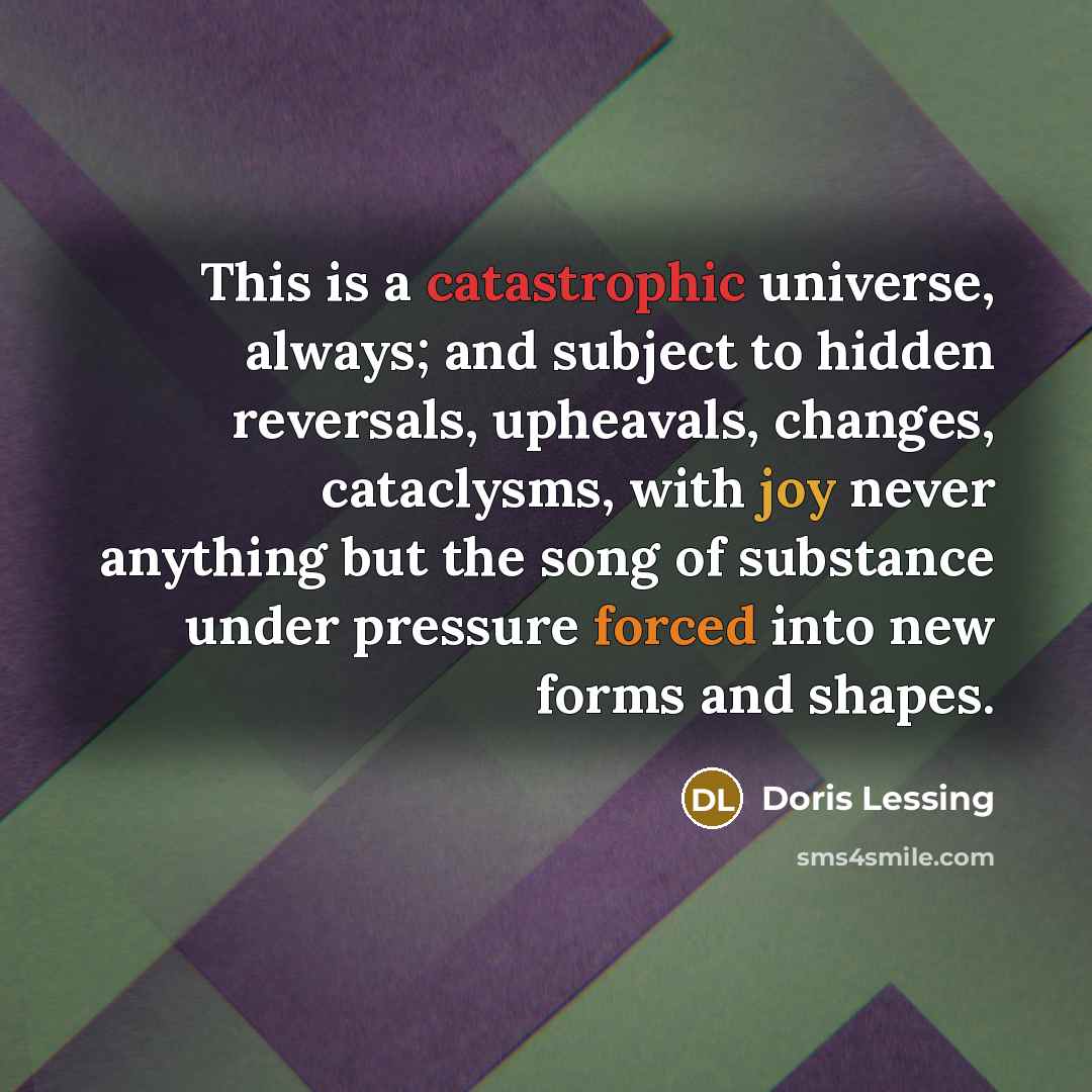 “This is a catastrophic universe, always; and subject to hidden reversals, upheavals, changes, cataclysms, with joy never anything but the song of substance under pressure forced into new forms and shapes.” quote by Doris Lessing