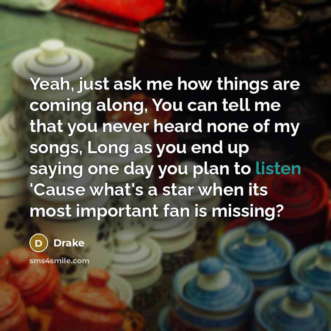 “Yeah, just ask me how things are coming along, You can tell me that you never heard none of my songs, Long as you end up saying one day you plan to listen 'Cause what's a star when its most important fan is missing?” quote by Drake
