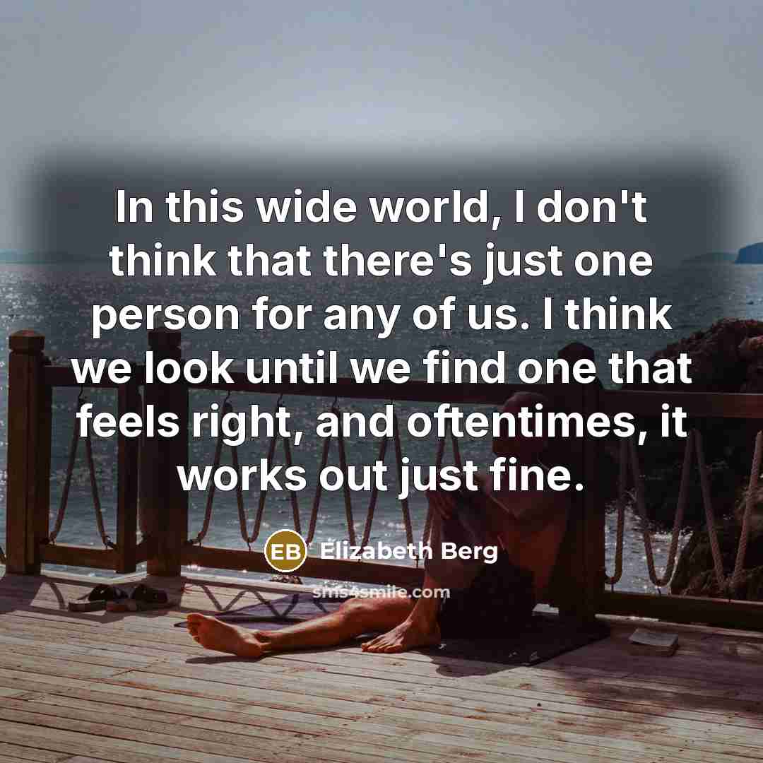“In this wide world, I don't think that there's just one person for any of us. I think we look until we find one that feels right, and oftentimes, it works out just fine.” quote by Elizabeth Berg