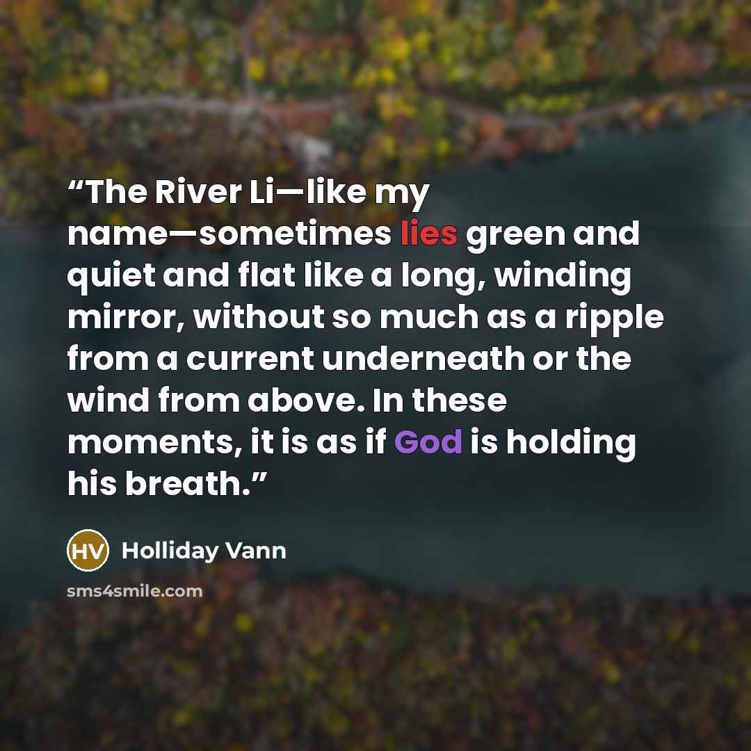 “The River Li—like my name—sometimes lies green and quiet and flat like a long, winding mirror, without so much as a ripple from a current underneath or the wind from above. In these moments, it is as if God is holding his breath.” quote by Holliday Vann