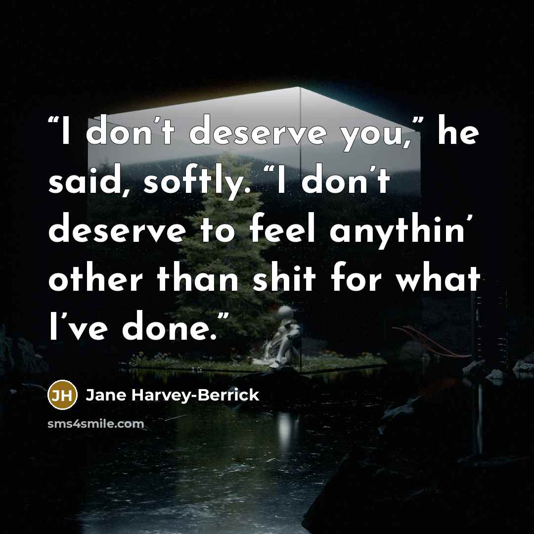 “I don’t deserve you,” he said, softly. “I don’t deserve to feel anythin’ other than shit for what I’ve done.” quote by Jane Harvey-Berrick