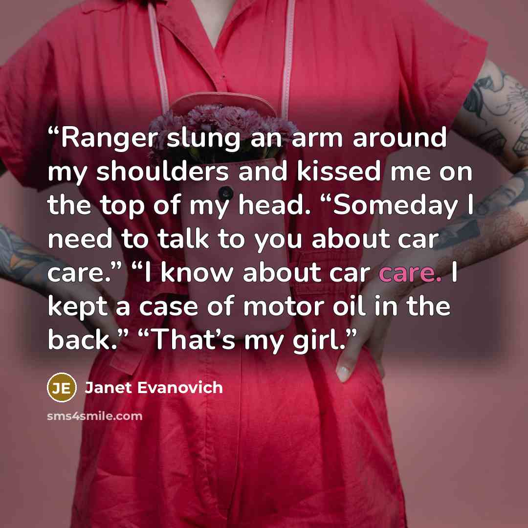 “Ranger slung an arm around my shoulders and kissed me on the top of my head. “Someday I need to talk to you about car care.” “I know about car care. I kept a case of motor oil in the back.” “That’s my girl.” quote by Janet Evanovich
