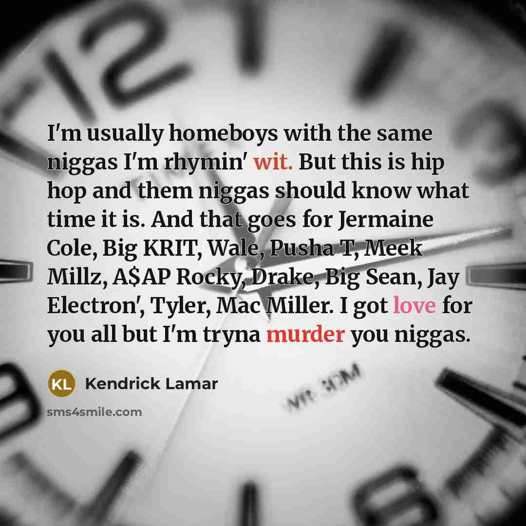 “I'm usually homeboys with the same niggas I'm rhymin' wit. But this is hip hop and them niggas should know what time it is. And that goes for Jermaine Cole, Big KRIT, Wale, Pusha T, Meek Millz, A$AP Rocky, Drake, Big Sean, Jay Electron', Tyler, Mac Miller. I got love for you all but I'm tryna…” quote by Kendrick Lamar