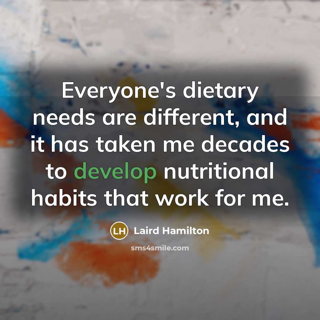 “Everyone's dietary needs are different, and it has taken me decades to develop nutritional habits that work for me.” quote by Laird Hamilton