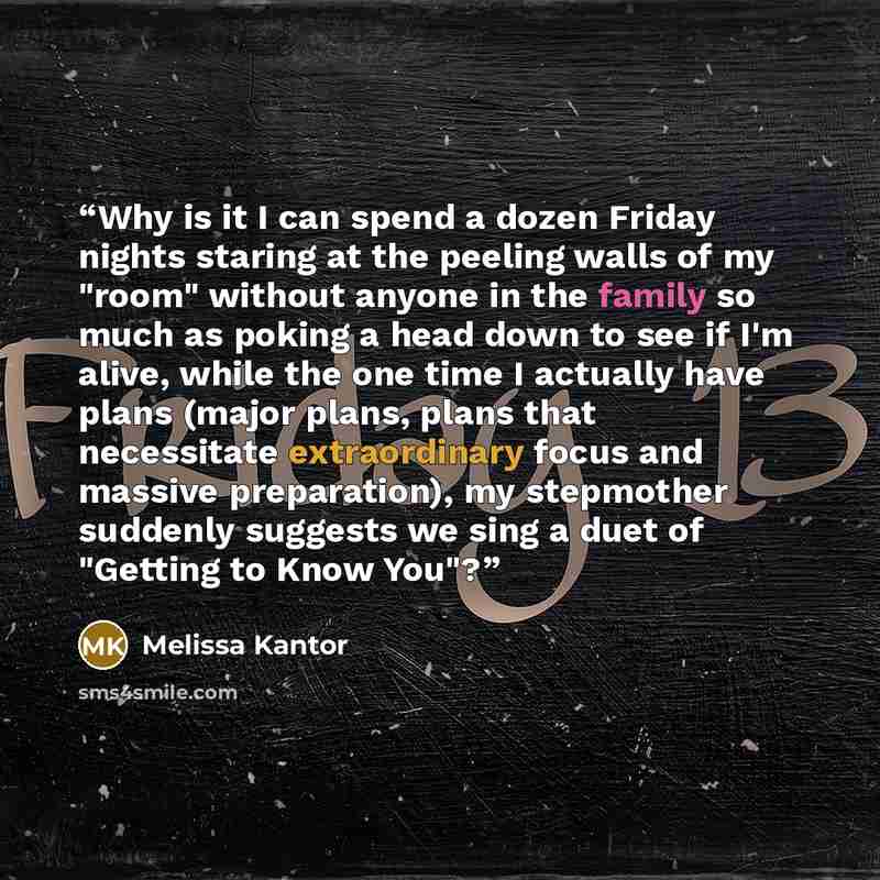“Why is it I can spend a dozen Friday nights staring at the peeling walls of my "room" without anyone in the family so much as poking a head down to see if I'm alive, while the one time I actually have plans (major plans, plans that necessitate extraordinary focus and massive preparation), my…” quote by Melissa Kantor