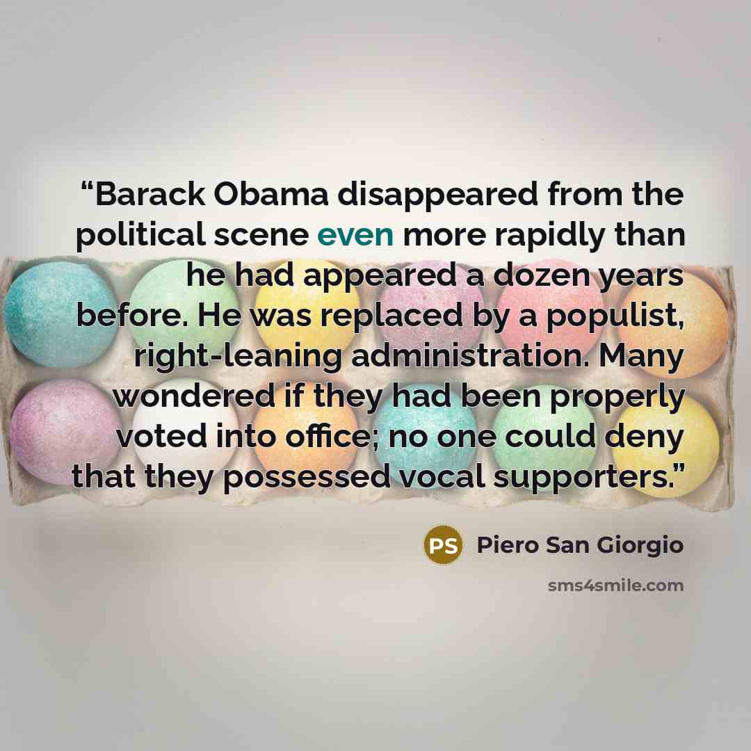 “Barack Obama disappeared from the political scene even more rapidly than he had appeared a dozen years before. He was replaced by a populist, right-leaning administration. Many wondered if they had been properly voted into office; no one could deny that they possessed vocal supporters.” quote by Piero San Giorgio