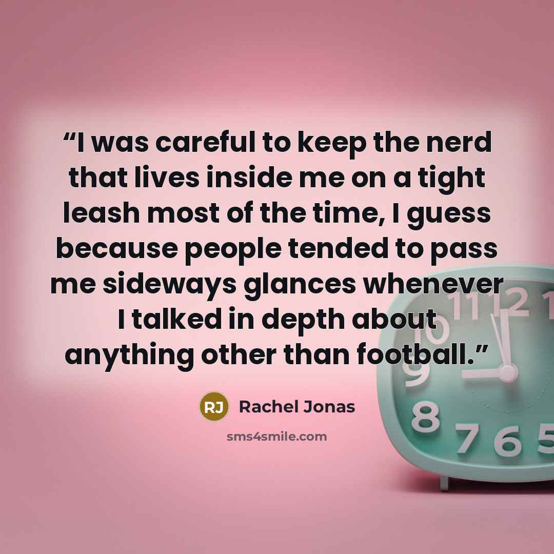 “I was careful to keep the nerd that lives inside me on a tight leash most of the time, I guess because people tended to pass me sideways glances whenever I talked in depth about anything other than football.” quote by Rachel Jonas