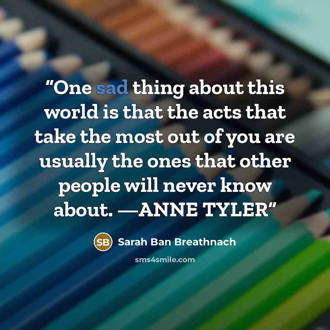 “One sad thing about this world is that the acts that take the most out of you are usually the ones that other people will never know about. —ANNE TYLER” quote by Sarah Ban Breathnach
