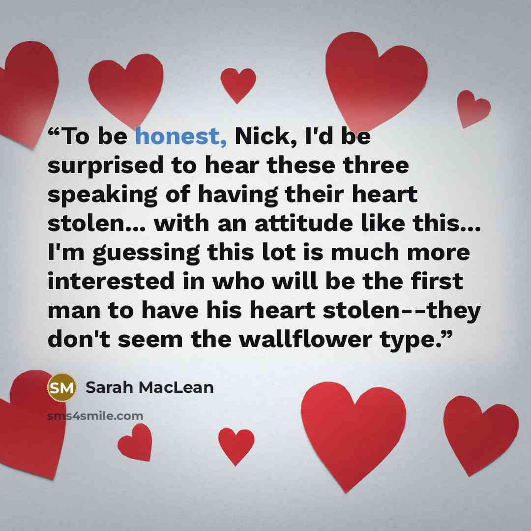 “To be honest, Nick, I'd be surprised to hear these three speaking of having their heart stolen... with an attitude like this... I'm guessing this lot is much more interested in who will be the first man to have his heart stolen--they don't seem the wallflower type.” quote by Sarah MacLean