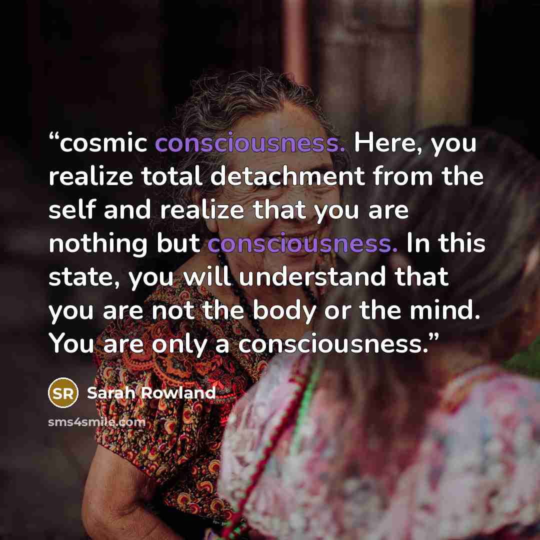 “cosmic consciousness. Here, you realize total detachment from the self and realize that you are nothing but consciousness. In this state, you will understand that you are not the body or the mind. You are only a consciousness.” quote by Sarah Rowland