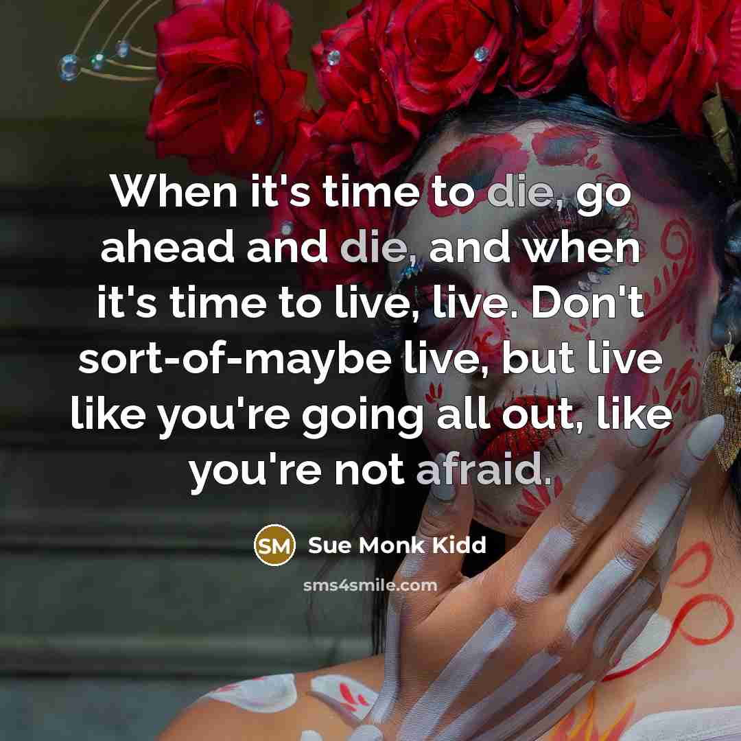 “When it's time to die, go ahead and die, and when it's time to live, live. Don't sort-of-maybe live, but live like you're going all out, like you're not afraid.” quote by Sue Monk Kidd