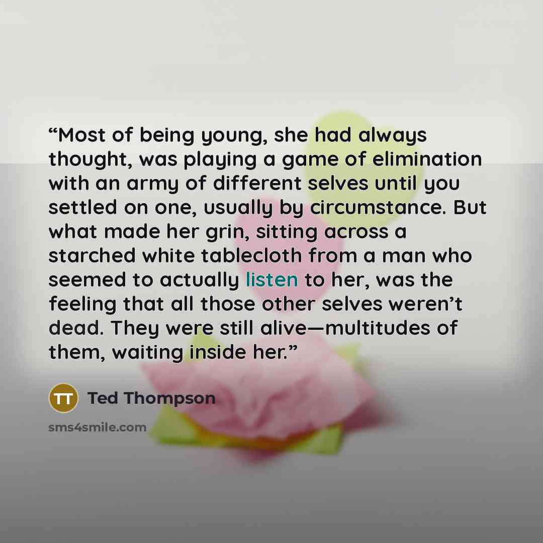 “Most of being young, she had always thought, was playing a game of elimination with an army of different selves until you settled on one, usually by circumstance. But what made her grin, sitting across a starched white tablecloth from a man who seemed to actually listen to her, was the feeling…” quote by Ted Thompson