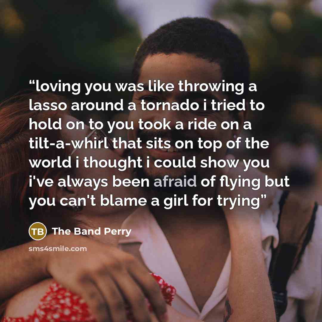 “loving you was like throwing a lasso around a tornado i tried to hold on to you took a ride on a tilt-a-whirl that sits on top of the world i thought i could show you i've always been afraid of flying but you can't blame a girl for trying” quote by The Band Perry