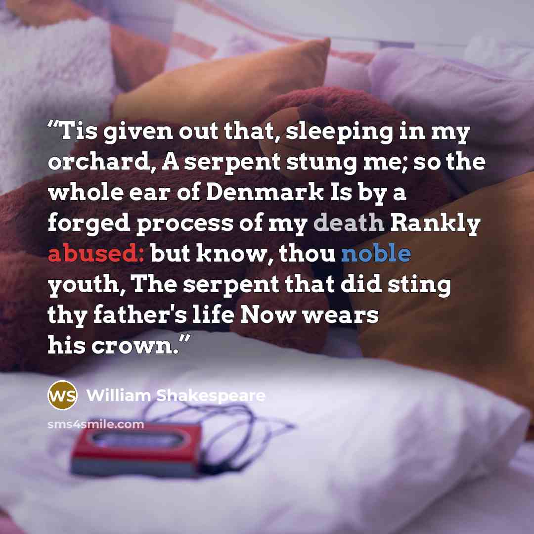 “Tis given out that, sleeping in my orchard, A serpent stung me; so the whole ear of Denmark Is by a forged process of my death Rankly abused: but know, thou noble youth, The serpent that did sting thy father's life Now wears his crown.” quote by William Shakespeare