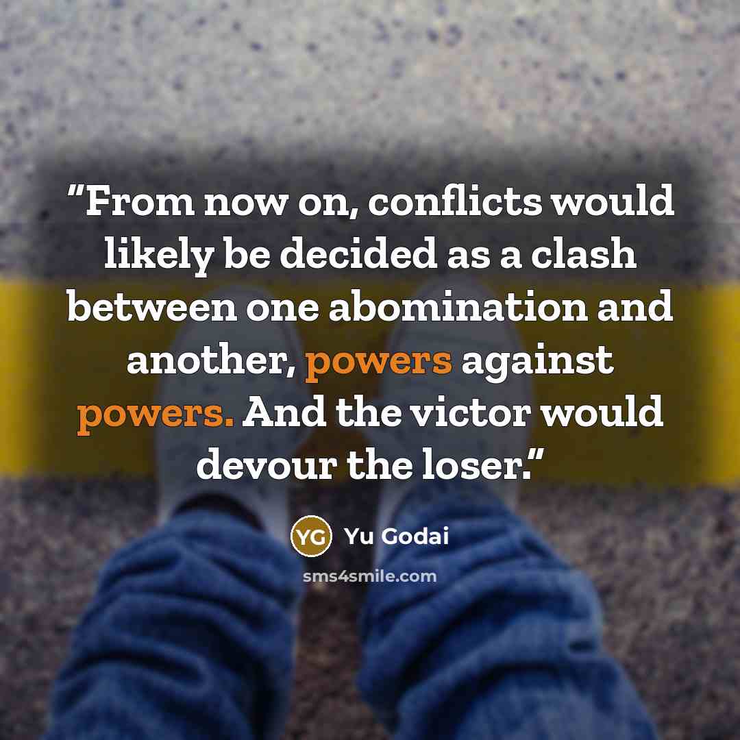 “From now on, conflicts would likely be decided as a clash between one abomination and another, powers against powers. And the victor would devour the loser.” quote by Yu Godai