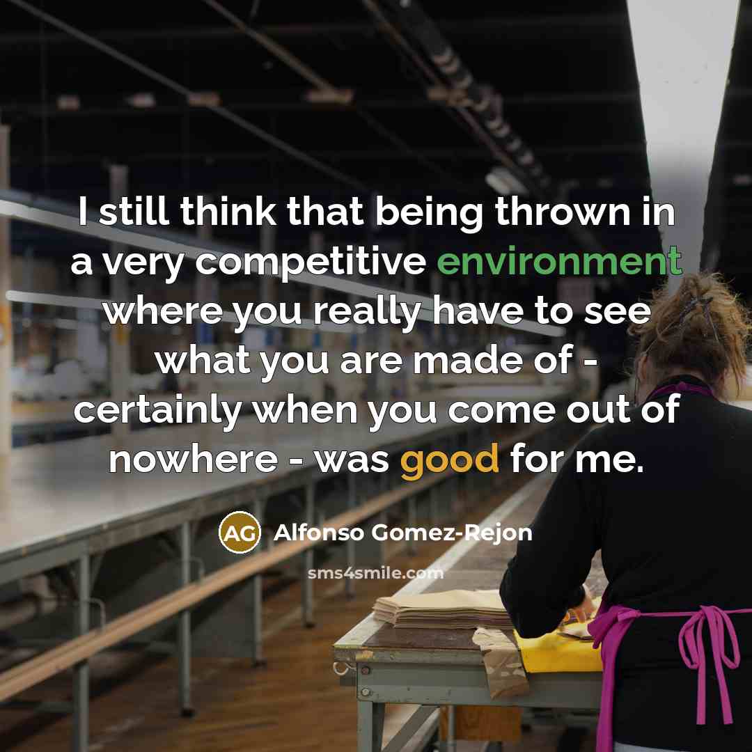 “I still think that being thrown in a very competitive environment where you really have to see what you are made of - certainly when you come out of nowhere - was good for me.” quote by Alfonso Gomez-Rejon