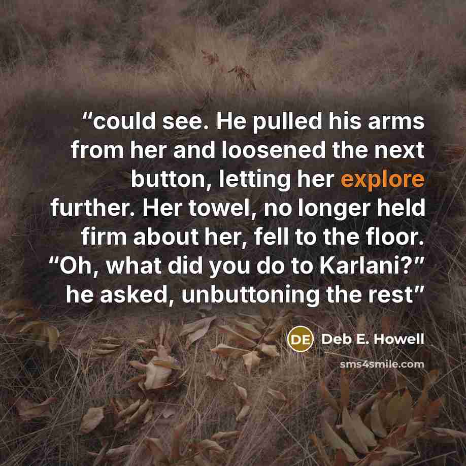 “could see. He pulled his arms from her and loosened the next button, letting her explore further. Her towel, no longer held firm about her, fell to the floor. “Oh, what did you do to Karlani?” he asked, unbuttoning the rest” quote by Deb E. Howell