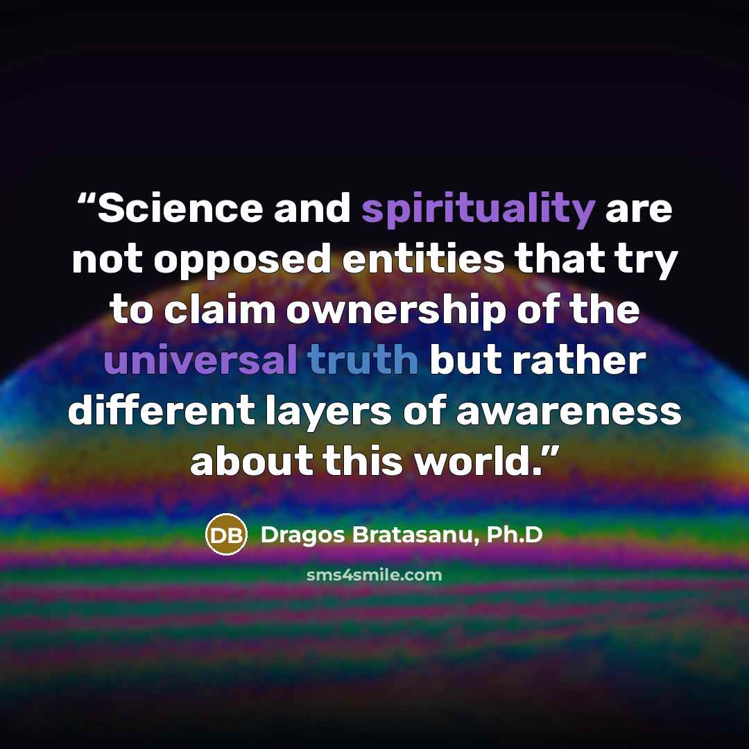 “Science and spirituality are not opposed entities that try to claim ownership of the universal truth but rather different layers of awareness about this world.” quote by Dragos Bratasanu, Ph.D