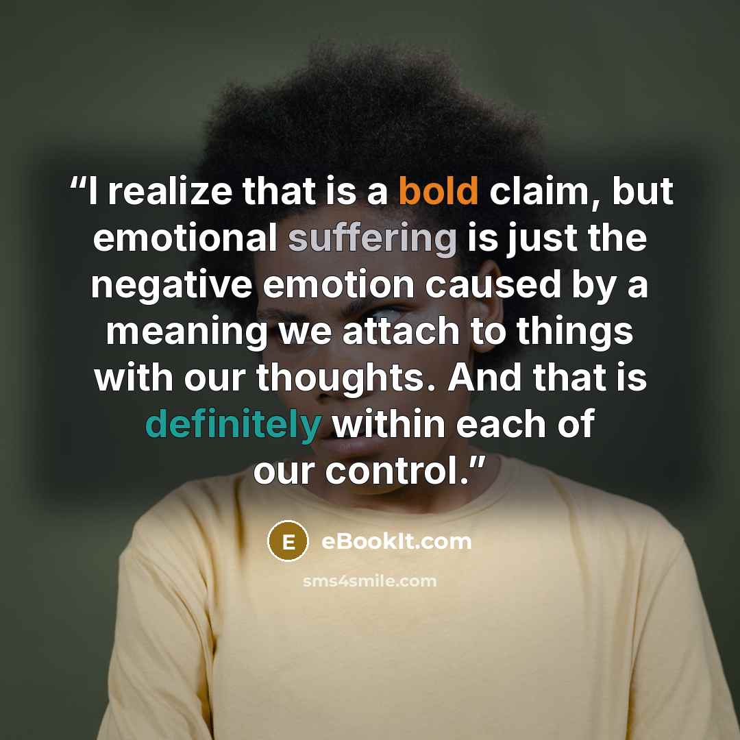 “I realize that is a bold claim, but emotional suffering is just the negative emotion caused by a meaning we attach to things with our thoughts. And that is definitely within each of our control.” quote by eBookIt.com
