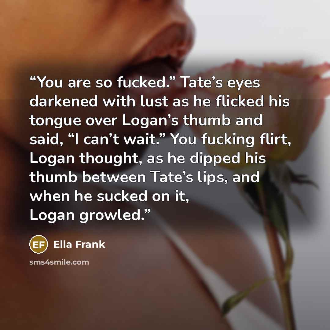 “You are so fucked.” Tate’s eyes darkened with lust as he flicked his tongue over Logan’s thumb and said, “I can’t wait.” You fucking flirt, Logan thought, as he dipped his thumb between Tate’s lips, and when he sucked on it, Logan growled.” quote by Ella Frank
