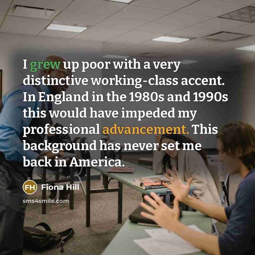 “I grew up poor with a very distinctive working-class accent. In England in the 1980s and 1990s this would have impeded my professional advancement. This background has never set me back in America.” quote by Fiona Hill