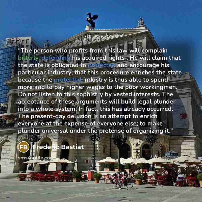 “The person who profits from this law will complain bitterly, defending his acquired rights . He will claim that the state is obligated to protected and encourage his particular industry; that this procedure enriches the state because the protected industry is thus able to spend more and to pay…” quote by Frédéric Bastiat