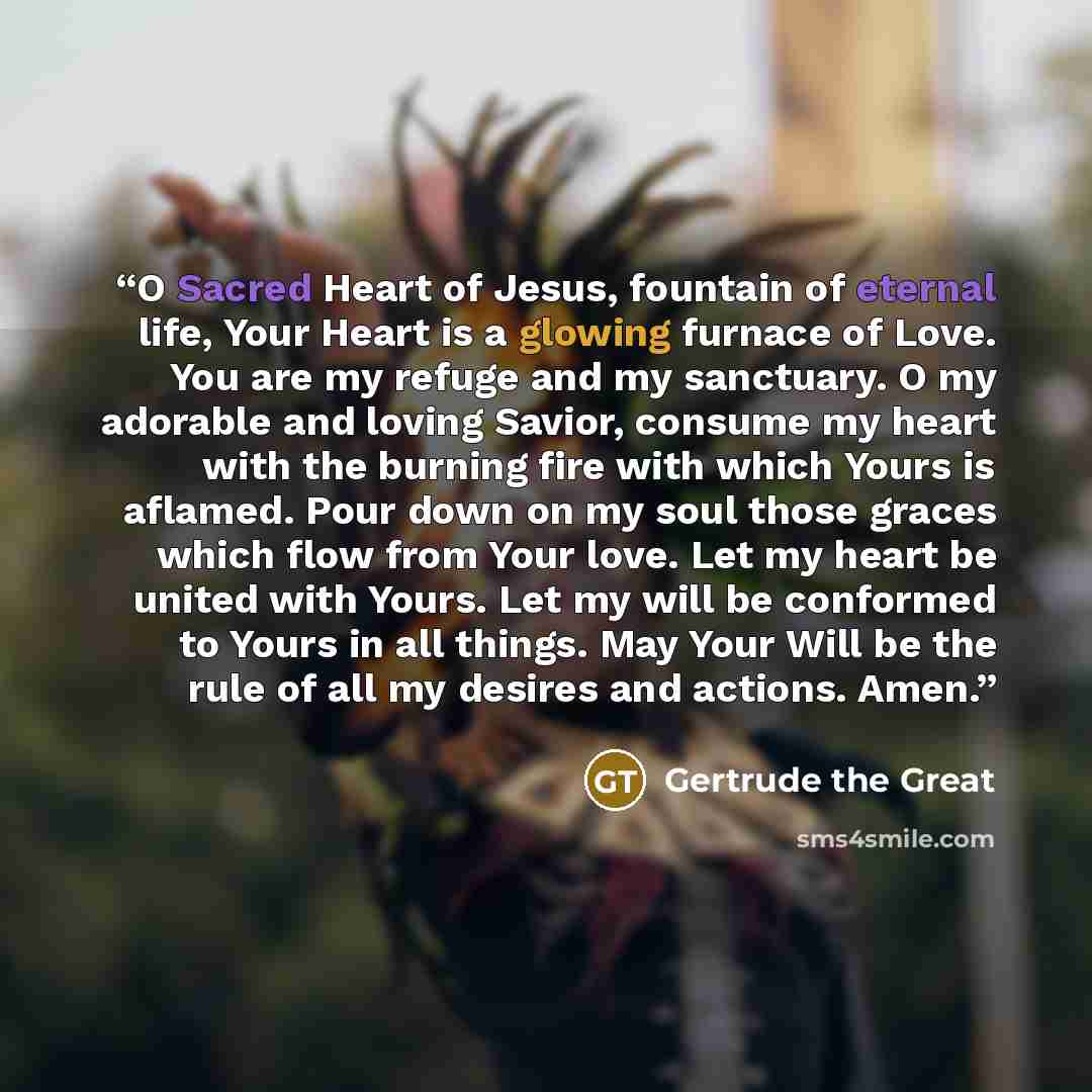 “O Sacred Heart of Jesus, fountain of eternal life, Your Heart is a glowing furnace of Love. You are my refuge and my sanctuary. O my adorable and loving Savior, consume my heart with the burning fire with which Yours is aflamed. Pour down on my soul those graces which flow from Your love. Let my…” quote by Gertrude the Great