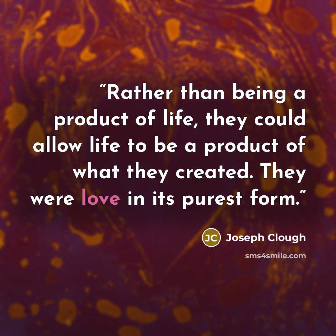 “Rather than being a product of life, they could allow life to be a product of what they created. They were love in its purest form.” quote by Joseph Clough
