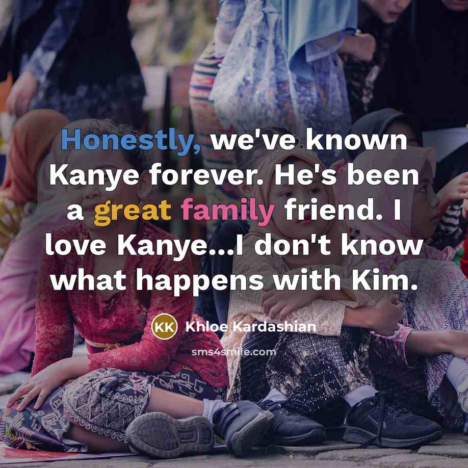 “Honestly, we've known Kanye forever. He's been a great family friend. I love Kanye...I don't know what happens with Kim.” quote by Khloe Kardashian
