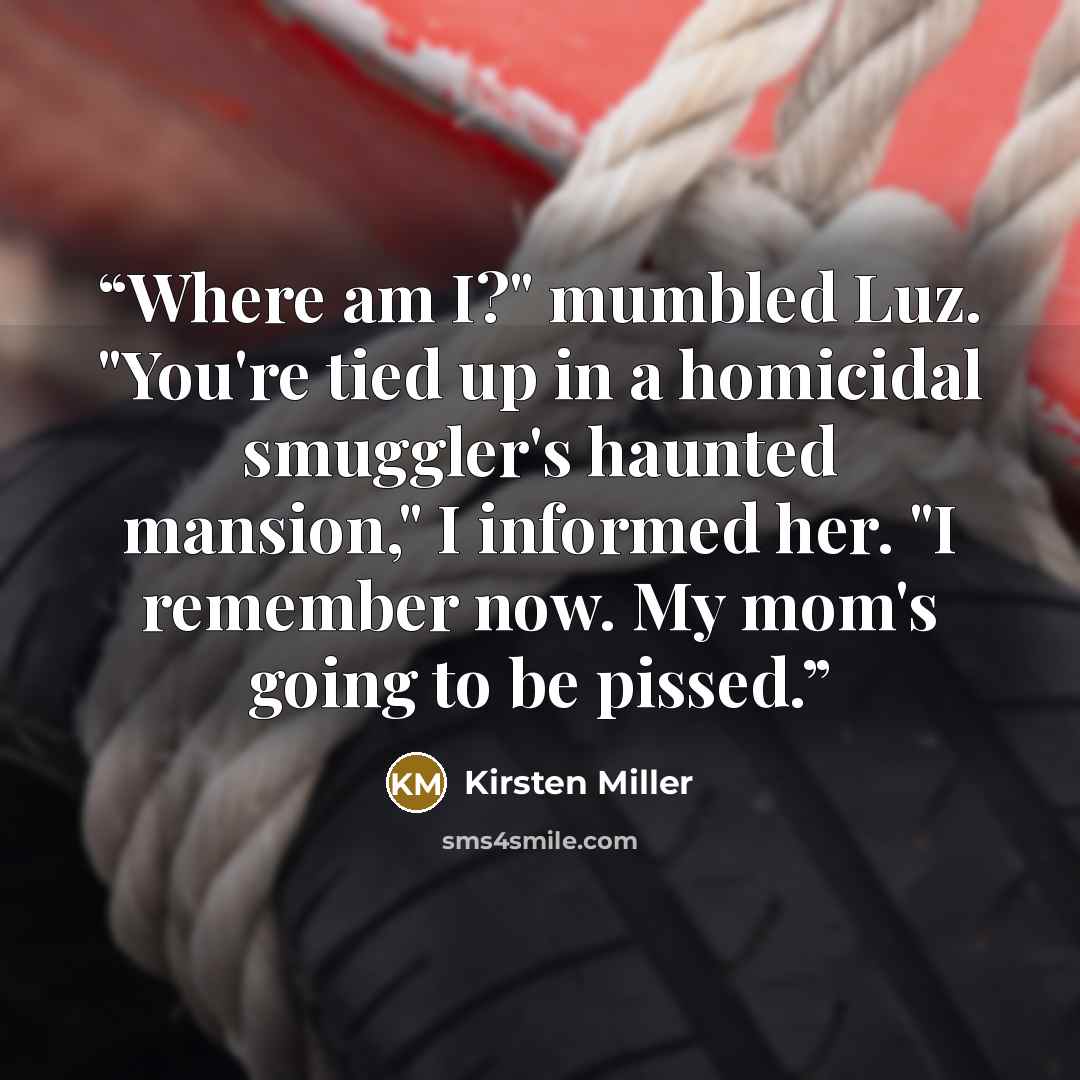 “Where am I?" mumbled Luz. "You're tied up in a homicidal smuggler's haunted mansion," I informed her. "I remember now. My mom's going to be pissed.” quote by Kirsten Miller