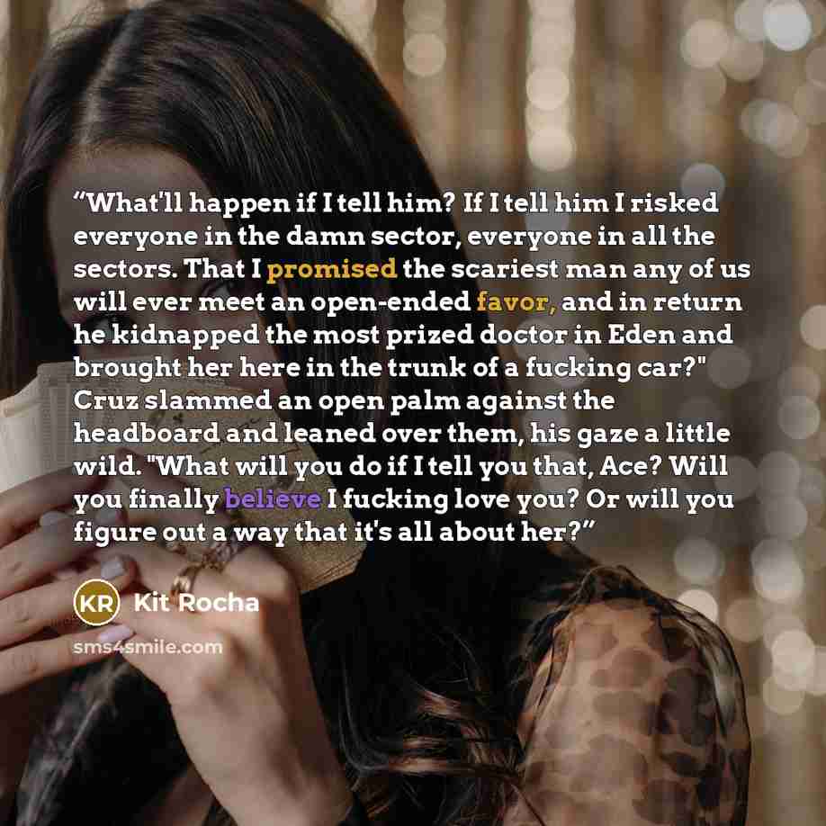 “What'll happen if I tell him? If I tell him I risked everyone in the damn sector, everyone in all the sectors. That I promised the scariest man any of us will ever meet an open-ended favor, and in return he kidnapped the most prized doctor in Eden and brought her here in the trunk of a fucking…” quote by Kit Rocha