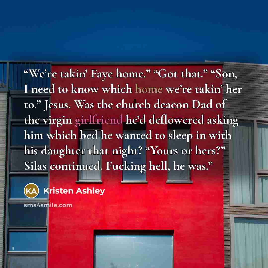 “We’re takin’ Faye home.” “Got that.” “Son, I need to know which home we’re takin’ her to.” Jesus. Was the church deacon Dad of the virgin girlfriend he’d deflowered asking him which bed he wanted to sleep in with his daughter that night? “Yours or hers?” Silas continued. Fucking hell, he was.” quote by Kristen Ashley