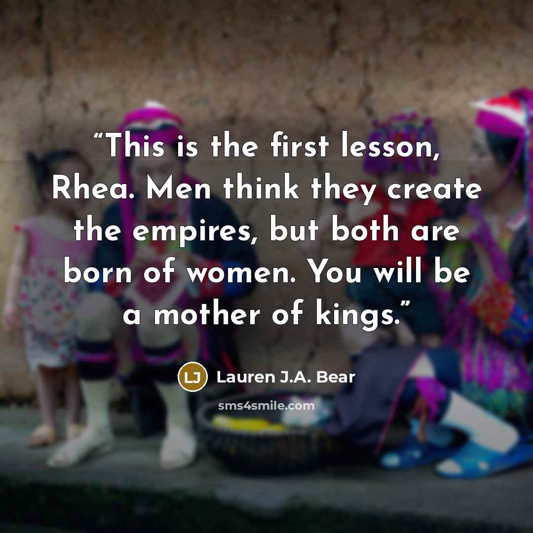 “This is the first lesson, Rhea. Men think they create the empires, but both are born of women. You will be a mother of kings.” quote by Lauren J.A. Bear
