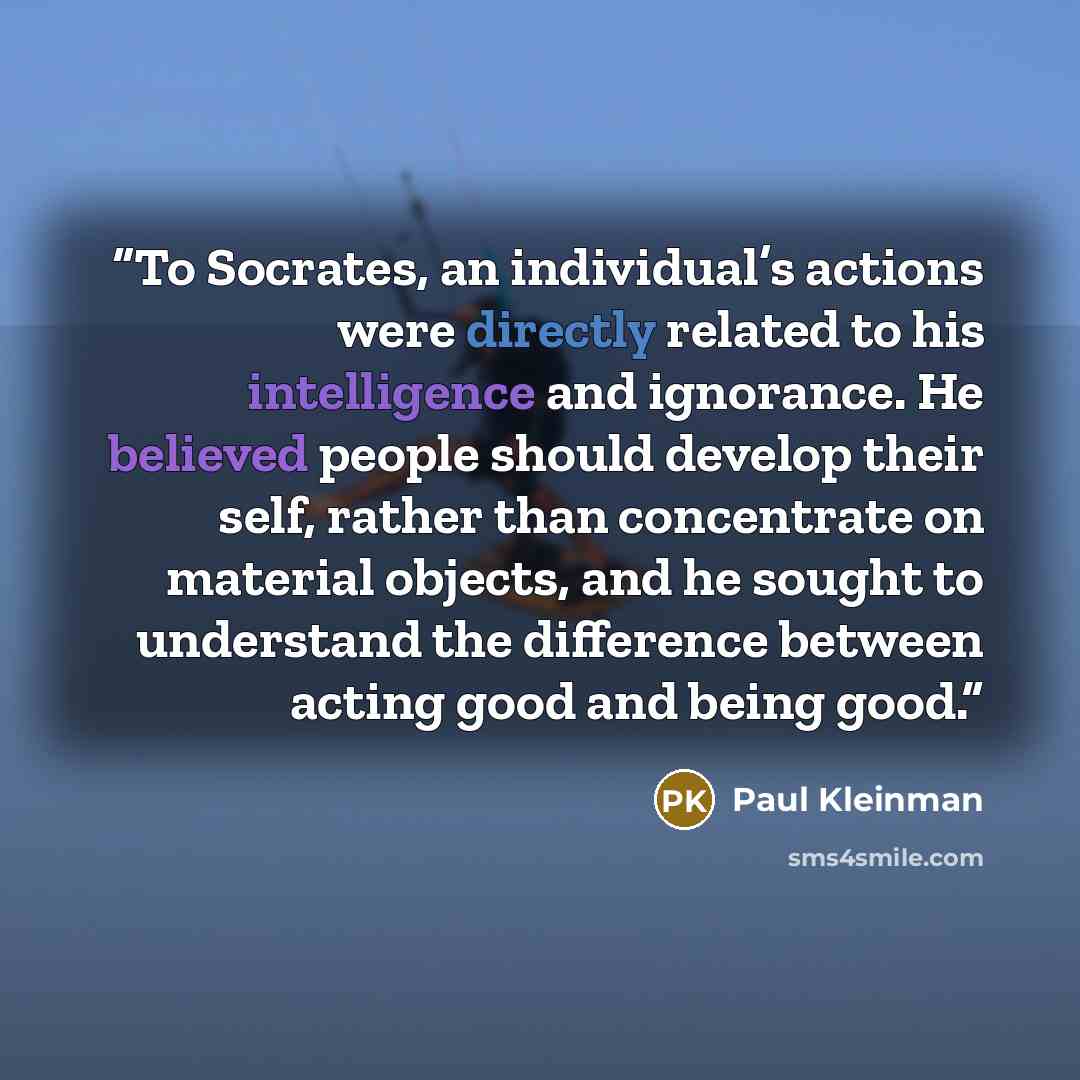 “To Socrates, an individual’s actions were directly related to his intelligence and ignorance. He believed people should develop their self, rather than concentrate on material objects, and he sought to understand the difference between acting good and being good.” quote by Paul Kleinman