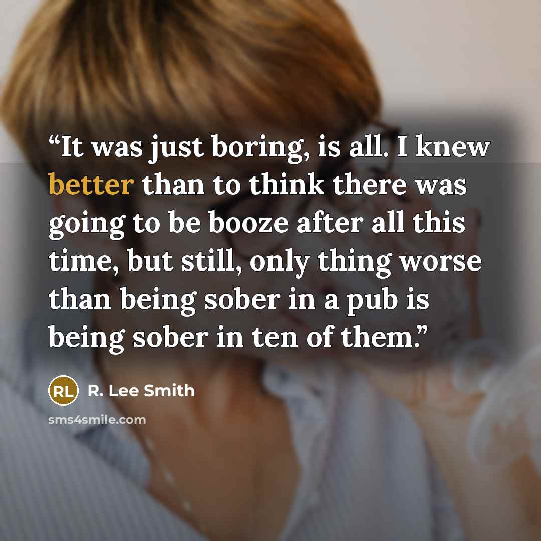 “It was just boring, is all. I knew better than to think there was going to be booze after all this time, but still, only thing worse than being sober in a pub is being sober in ten of them.” quote by R. Lee Smith
