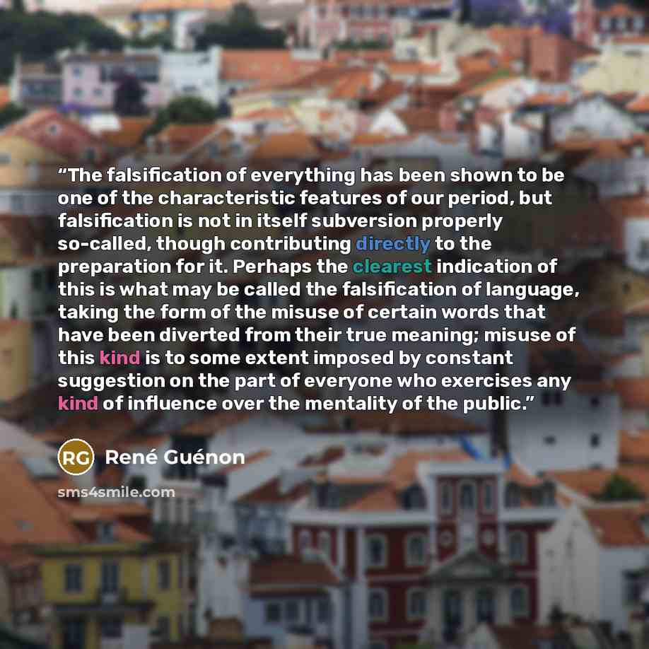 “The falsification of everything has been shown to be one of the characteristic features of our period, but falsification is not in itself subversion properly so-called, though contributing directly to the preparation for it. Perhaps the clearest indication of this is what may be called the…” quote by René Guénon