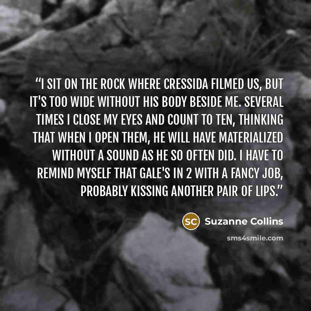 “I sit on the rock where Cressida filmed us, but it's too wide without his body beside me. Several times I close my eyes and count to ten, thinking that when I open them, he will have materialized without a sound as he so often did. I have to remind myself that Gale's in 2 with a fancy job…” quote by Suzanne Collins