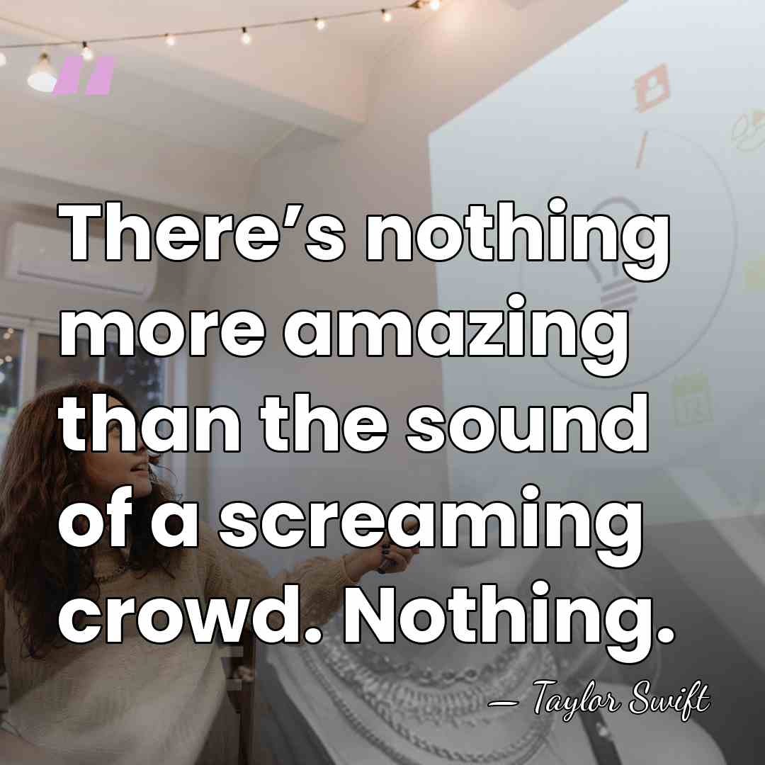 There’s nothing more amazing than the sound of a screaming crowd. Nothing. - Taylor Swift