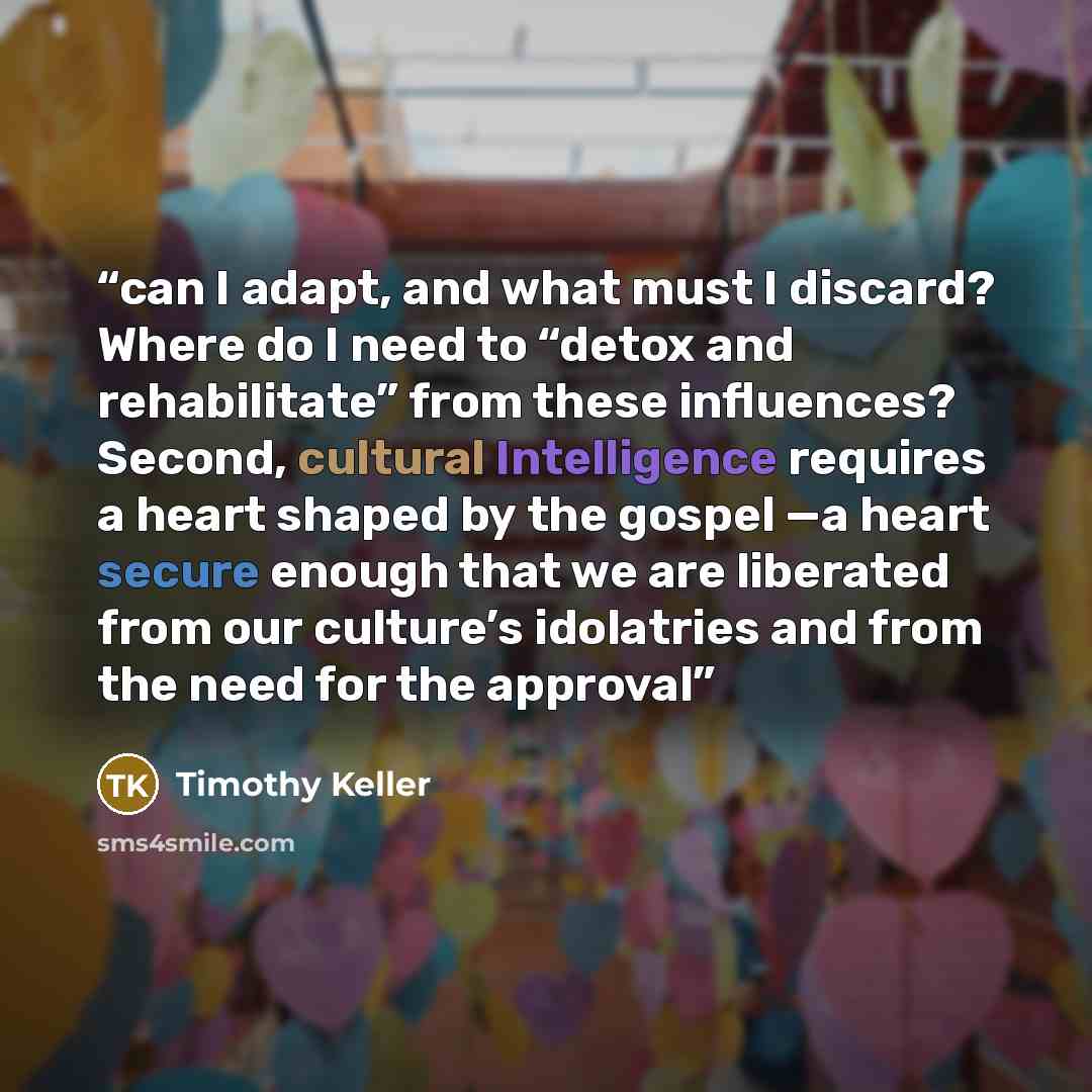 “can I adapt, and what must I discard? Where do I need to “detox and rehabilitate” from these influences? Second, cultural Intelligence requires a heart shaped by the gospel —a heart secure enough that we are liberated from our culture’s idolatries and from the need for the approval” quote by Timothy Keller