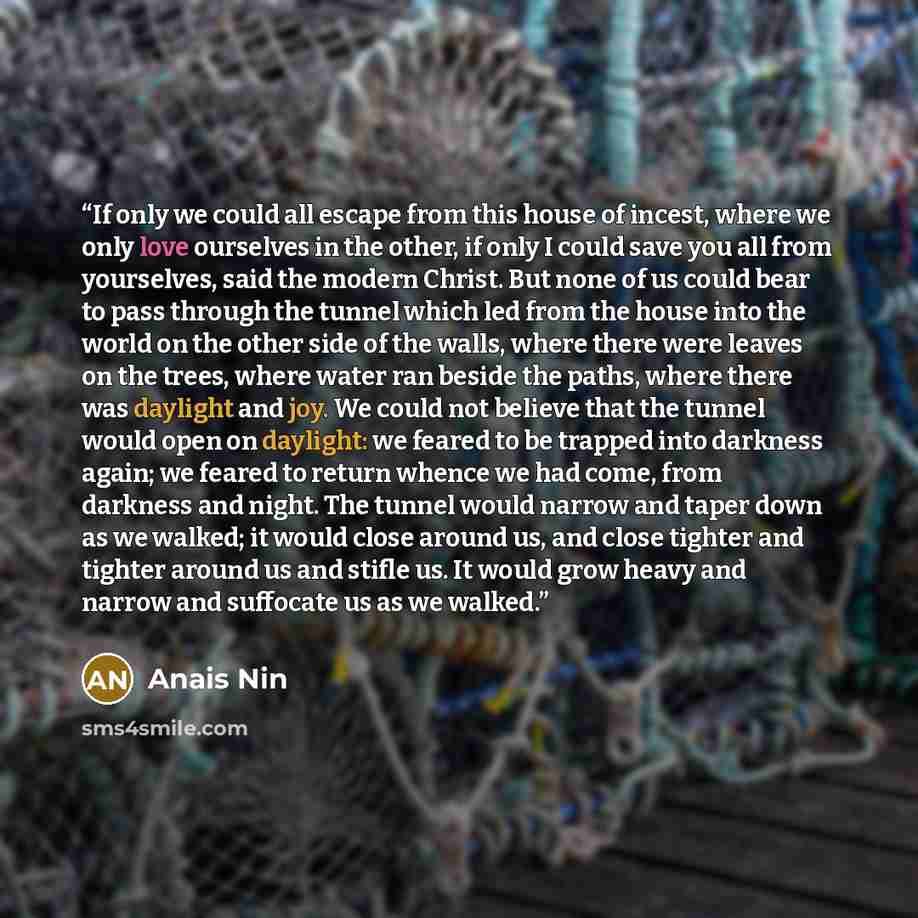 “If only we could all escape from this house of incest, where we only love ourselves in the other, if only I could save you all from yourselves, said the modern Christ. But none of us could bear to pass through the tunnel which led from the house into the world on the other side of the walls, where…” quote by Anaïs Nin