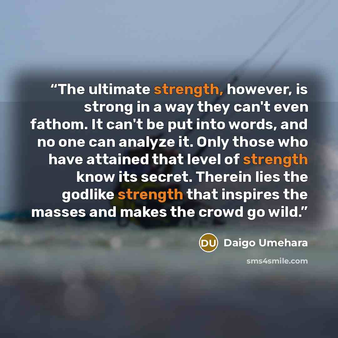 “The ultimate strength, however, is strong in a way they can't even fathom. It can't be put into words, and no one can analyze it. Only those who have attained that level of strength know its secret. Therein lies the godlike strength that inspires the masses and makes the crowd go wild.” quote by Daigo Umehara