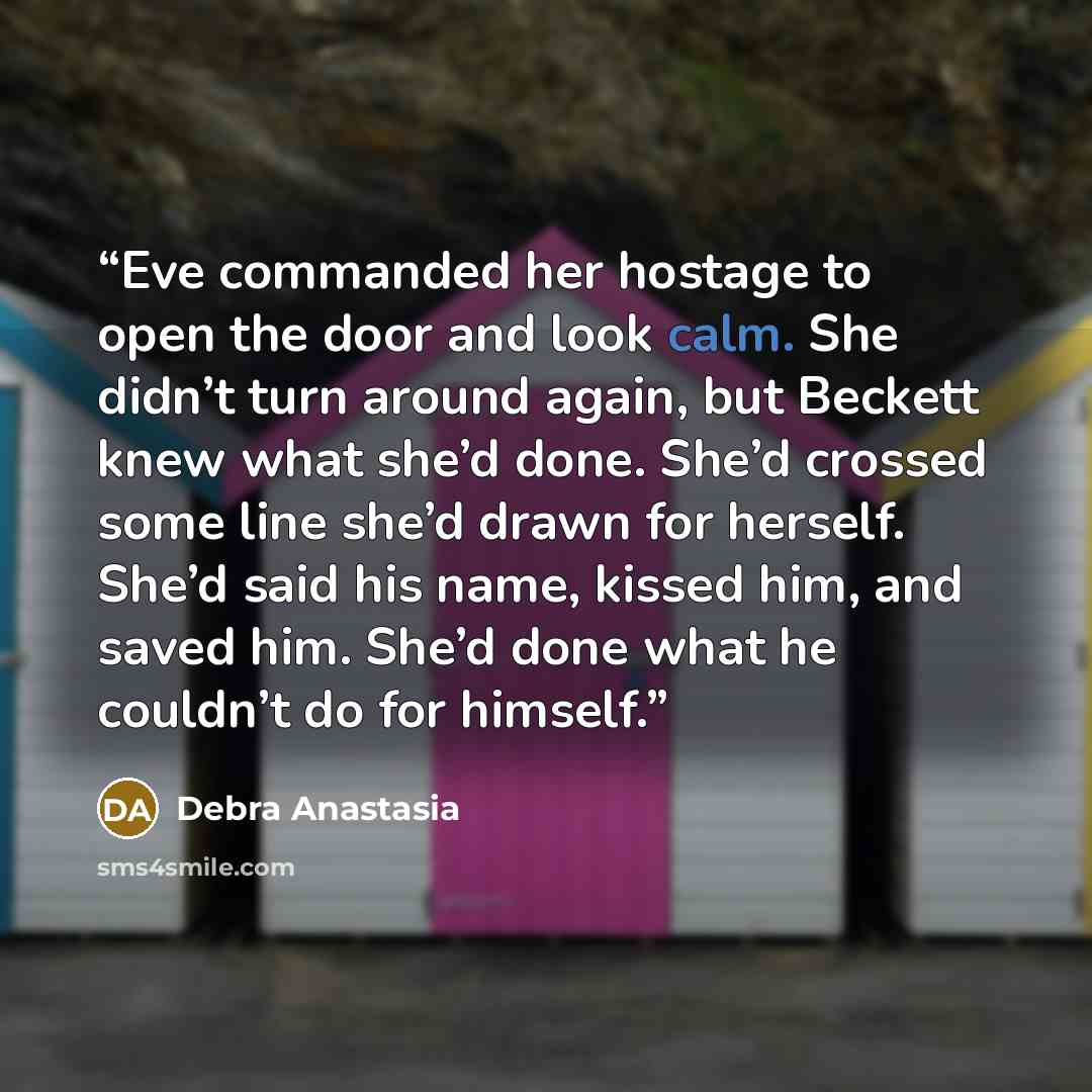 “Eve commanded her hostage to open the door and look calm. She didn’t turn around again, but Beckett knew what she’d done. She’d crossed some line she’d drawn for herself. She’d said his name, kissed him, and saved him. She’d done what he couldn’t do for himself.” quote by Debra Anastasia