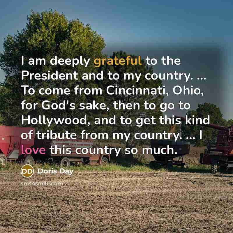 “I am deeply grateful to the President and to my country. ... To come from Cincinnati, Ohio, for God's sake, then to go to Hollywood, and to get this kind of tribute from my country. ... I love this country so much.” quote by Doris Day