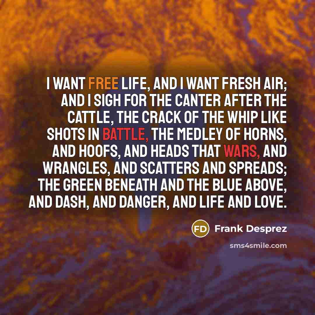 “I want free life, and I want fresh air; And I sigh for the canter after the cattle, The crack of the whip like shots in battle, The medley of horns, and hoofs, and heads That wars, and wrangles, and scatters and spreads; The green beneath and the blue above, And dash, and danger, and life and love.” quote by Frank Desprez