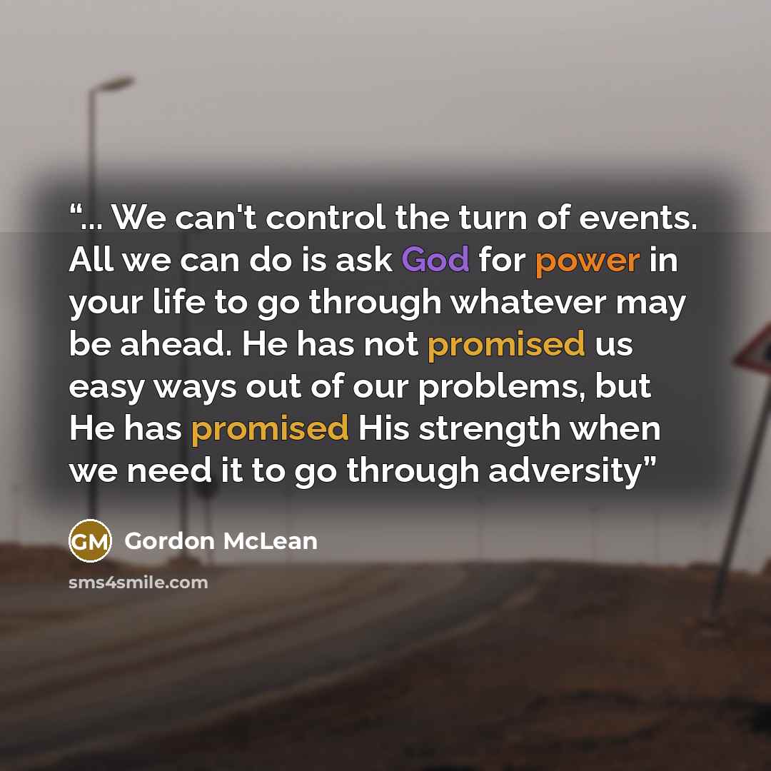 “... We can't control the turn of events. All we can do is ask God for power in your life to go through whatever may be ahead. He has not promised us easy ways out of our problems, but He has promised His strength when we need it to go through adversity” quote by Gordon McLean
